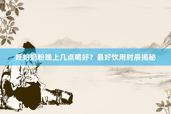 妊妇奶粉晚上几点喝好？最好饮用时辰揭秘